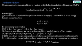 Nuclear Collisions
We can represent a nuclear collision or reaction by the following notation, which means X(a, b)Y
(bombarding particle)
+ X
(at rest)
→ Y + b
We can apply:
(i) Conservation of momentum (ii) Conservation of charge (iii) Conservation of mass-energy
For any nuclear reaction
a + X → Y + b
K1 K2 → K3 K4
By mass energy conservation
(i) K1 + K2 + m𝛼 + mx c2
= K3 + K4 + mY + mb c2
(ii) Energy released in any nuclear reaction or collision is called Q value of the reaction
(iii) Q = K3 + K4 − K1 + K2 = ΣKp − ΣKR = ΣmR − Σmp c2
(iv) If Q is positive, energy is released and products are more stable in comparison to reactants.
(v) If Q is negative, energy is absorbed and products are less stable in comparison to reactants.
𝑄 = Σ( B.E. )product − Σ( B.E. )reactants
 