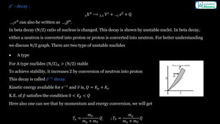 𝛽−
- decay :
zX𝐴
⟶ 2,1 Y∧
+ −1 e0
+ Q
−1𝑒0
can also be written as −1𝛽0
.
In beta decay (N/Z) ratio of nucleus is changed. This decay is shown by unstable nuclei. In beta decay,
either a neutron is converted into proton or proton is converted into neutron. For better understanding
we discuss N/Z graph. There are two type of unstable nuclides
• A type
For A type nuclides (N/Z)A > (N/Z) stable
To achieve stability, it increases Z by conversion of neutron into proton
This decay is called 𝛽−1
decay.
Kinetic energy available for 𝑒−1
and ᪄
𝑣 is, 𝑄 = 𝐾𝑝 + 𝐾𝑣
K.E. of 𝛽 satisfies the condition 0 < 𝐾𝛽 < 𝑄
Here also one can see that by momentum and energy conversion, we will get
𝑇𝑒 =
𝑚𝑌
𝑚𝑒 + 𝑚𝑌
𝑄; ; 𝑇𝑌 =
𝑚𝑒
𝑚𝑒 + 𝑚𝑌
𝑄
 