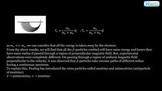 𝑇𝑒 =
𝑚𝑌
𝑚𝑒 + 𝑚𝑌
𝑄; ; 𝑇𝑌 =
𝑚𝑒
𝑚𝑒 + 𝑚𝑌
𝑄
as 𝑚𝑒 ≪< 𝑚𝛾, we can consider that all the energy is taken away by the electron.
From the above results, we will find that all the 𝛽-particles emitted will have same energy and hence they
have same radius if passed through a region of perpendicular magnetic field. But, experimental
observations were completely different. On passing through a region of uniform magnetic field
perpendicular to the velocity, it was observed that 𝛽-particles take circular paths of different radius
having a continuous spectrum.
To explain this, Pauling has introduced the extra particles called neutrino and antineutrino (antiparticle
of neutrino).
᪄
𝑣 → antineutrino, 𝑣 → neutrino
 