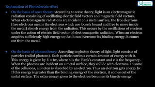 Explanation of Photoelectric effect
• On the basis of wave theory :According to wave theory, light is an electromagnetic
radiation consisting of oscillating electric field vectors and magnetic field vectors.
When electromagnetic radiations are incident on a metal surface, the free electrons
[free electrons means the electrons which are loosely bound and free to move inside
the metal] absorb energy from the radiation. This occurs by the oscillations of electron
under the action of electric field vector of electromagnetic radiation. When an electron
acquires sufficiently high energy so that it can overcome its binding energy, it comes
out from the metal.
• On the basis of photon theory: According to photon theory of light, light consists of
particles (called photons). Each particle carries a certain amount of energy with it.
This energy is given by E = hv, where h is the Plank's constant and 𝑣 is the frequency.
When the photons are incident on a metal surface, they collide with electrons. In some
of the collisions, a photon is absorbed by an electron. Thus an electron gets energy hv.
If this energy is greater than the binding energy of the electron, it comes out of the
metal surface. The extra energy given to the electron becomes its kinetic energy.
 