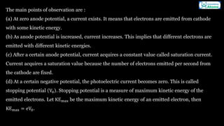 The main points of observation are :
(a) At zero anode potential, a current exists. It means that electrons are emitted from cathode
with some kinetic energy.
(b) As anode potential is increased, current increases. This implies that different electrons are
emitted with different kinetic energies.
(c) After a certain anode potential, current acquires a constant value called saturation current.
Current acquires a saturation value because the number of electrons emitted per second from
the cathode are fixed.
(d) At a certain negative potential, the photoelectric current becomes zero. This is called
stopping potential V0 . Stopping potential is a measure of maximum kinetic energy of the
emitted electrons. Let KEmax be the maximum kinetic energy of an emitted electron, then
KEmax = eV0.
 