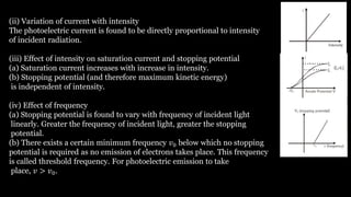 (ii) Variation of current with intensity
The photoelectric current is found to be directly proportional to intensity
of incident radiation.
(iii) Effect of intensity on saturation current and stopping potential
(a) Saturation current increases with increase in intensity.
(b) Stopping potential (and therefore maximum kinetic energy)
is independent of intensity.
(iv) Effect of frequency
(a) Stopping potential is found to vary with frequency of incident light
linearly. Greater the frequency of incident light, greater the stopping
potential.
(b) There exists a certain minimum frequency 𝑣0 below which no stopping
potential is required as no emission of electrons takes place. This frequency
is called threshold frequency. For photoelectric emission to take
place, 𝑣 > 𝑣0.
 