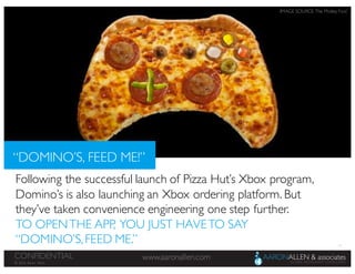 13
www.aaronallen.comCONFIDENTIAL
© 2016 Aaron Allen
Following the successful launch of Pizza Hut’s Xbox program,
Domino’s is also launching an Xbox ordering platform. But
they’ve taken convenience engineering one step further.
TO OPENTHE APP, YOU JUST HAVETO SAY
“DOMINO’S,FEED ME.”
“DOMINO’S, FEED ME!”
IMAGE SOURCE: The Motley Fool
 
