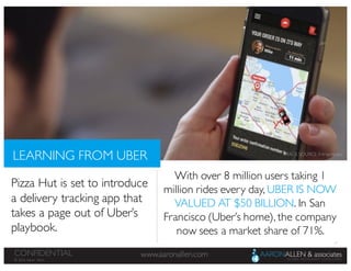 17
www.aaronallen.comCONFIDENTIAL
© 2016 Aaron Allen
LEARNING FROM UBER
Pizza Hut is set to introduce
a delivery tracking app that
takes a page out of Uber’s
playbook.
With over 8 million users taking 1
million rides every day, UBER IS NOW
VALUED AT $50 BILLION. In San
Francisco (Uber’s home), the company
now sees a market share of 71%.
IMAGE SOURCE: Entrepreneur
 
