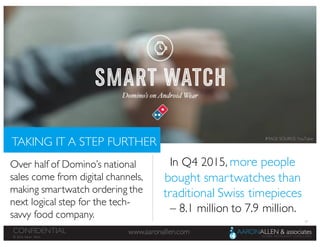 18
www.aaronallen.comCONFIDENTIAL
© 2016 Aaron Allen
TAKING IT A STEP FURTHER
Over half of Domino’s national
sales come from digital channels,
making smartwatch ordering the
next logical step for the tech-
savvy food company.
In Q4 2015, more people
bought smartwatches than
traditional Swiss timepieces
– 8.1 million to 7.9 million.
IMAGE SOURCE: YouTube
 
