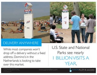 19
www.aaronallen.comCONFIDENTIAL
© 2016 Aaron Allen
© 2016, Aaron Allen
www.aaronallen.comCONFIDENTIAL
DELIVERY ANYWHERE
While most companies won’t
drop off a delivery without a fixed
address, Domino’s in the
Netherlands is looking to take
over this market.
U.S. State and National
Parks see nearly
1 BILLIONVISITS A
YEAR.IMAGE SOURCE: Jedemi
 