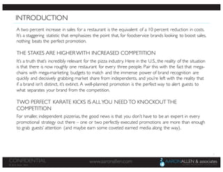 2
www.aaronallen.comCONFIDENTIAL
© 2016 Aaron Allen
INTRODUCTION
A two percent increase in sales for a restaurant is the equivalent of a 10 percent reduction in costs.
It’s a staggering statistic that emphasizes the point that, for foodservice brands looking to boost sales,
nothing beats the perfect promotion.
THE STAKES ARE HIGHER WITH INCREASED COMPETITION
It’s a truth that’s incredibly relevant for the pizza industry. Here in the U.S., the reality of the situation
is that there is now roughly one restaurant for every three people. Pair this with the fact that mega-
chains with mega-marketing budgets to match and the immense power of brand recognition are
quickly and decisively grabbing market share from independents, and you’re left with the reality that
if a brand isn’t distinct, it’s extinct. A well-planned promotion is the perfect way to alert guests to
what separates your brand from the competition.
TWO PERFECT KARATE KICKS IS ALLYOU NEED TO KNOCKOUT THE
COMPETITION
For smaller, independent pizzerias, the good news is that you don’t have to be an expert in every
promotional strategy out there – one or two perfectly executed promotions are more than enough
to grab guests’ attention (and maybe earn some coveted earned media along the way).
 