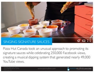 24
www.aaronallen.comCONFIDENTIAL
© 2016 Aaron Allen
Pizza Hut Canada took an unusual approach to promoting its
signature sauces while celebrating 250,000 Facebook views,
creating a musical dipping system that generated nearly 49,000
YouTube views.
SINGING SIGNATURE SAUCES
IMAGE SOURCE: YouTube
 