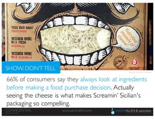33
www.aaronallen.comCONFIDENTIAL
© 2016 Aaron Allen
© 2016, Aaron Allen
www.aaronallen.comCONFIDENTIAL
66% of consumers say they always look at ingredients
before making a food purchase decision. Actually
seeing the cheese is what makes Screamin’ Sicilian's
packaging so compelling.
SHOW, DON’T TELL IMAGE SOURCE: Pinterest
 
