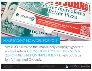 36
www.aaronallen.comCONFIDENTIAL
© 2016 Aaron Allen
© 2016, Aaron Allen
www.aaronallen.comCONFIDENTIAL
While it’s estimated that mobile-only campaigns generate
a 2-to-1 return, CROSS-DEVICE MARKETING SEES A
22-TO-1 RETURN ON INVESTMENT. Check out Papa
John’s integrated QR code.
MAKE PACKAGING WORK FORYOU
IMAGE SOURCE: Mobile Marketing
 