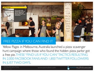 50
www.aaronallen.comCONFIDENTIAL
© 2016 Aaron Allen
Yellow Pages in Melbourne,Australia launched a pizza scavenger
hunt campaign where those who found the hidden pizza parlor got
a free pie.THESE “FIND US IFYOU CAN”TACTICS RESULTING
IN 2,000 FACEBOOK FANS AND 1,800TWITTER FOLLOWERS
IN JUSTTWO DAYS.
FREE PIZZA IFYOU CAN FIND IT
IMAGE SOURCE: Favorite Website Awards
 