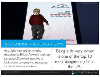 55
www.aaronallen.comCONFIDENTIAL
© 2016 Aaron Allen
As a light-hearted yet cheeky
response to BritishAirway’s look-up
campaign,Domino’s spoofed a
look-down campaign to recognize
its pizza delivery workers.
RECOGNIZINGTHE DELIVERY GUYS
Being a delivery driver
is one of the top 10
most dangerous jobs in
the U.S..
IMAGE SOURCE: The Drum
 