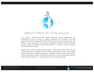 62
www.aaronallen.comCONFIDENTIAL
© 2016 Aaron Allen
Aaron Allen & Associates provides strategic marketing, concept development and
executive-level advisory services to leading foodservice and hospitality companies
worldwide. We identify and distill the latest restaurant and hospitality marketing trends. We
prepare tailored presentations for executive management of growth-minded companies,
and then support the development and implementation of innovative restaurant marketing
initiatives within their system.
Collectively our clients post more than $100 billion in global sales and span more than 100
countries across all six inhabited continents. We have worked with a wide range of clients
including high-volume independent operators, multi-billion dollar restaurant chains, hotels,
contract foodservice providers, manufacturers, distributors and trade associations. We have
direct consulting experience in nearly all cuisine types and operating models.
ABOUT AARON ALLEN & associates
 
