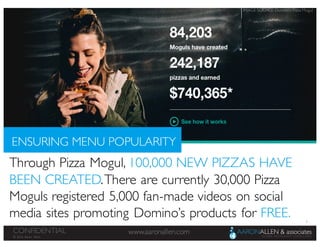 8
www.aaronallen.comCONFIDENTIAL
© 2016 Aaron Allen
ENSURING MENU POPULARITY
Through Pizza Mogul, 100,000 NEW PIZZAS HAVE
BEEN CREATED.There are currently 30,000 Pizza
Moguls registered 5,000 fan-made videos on social
media sites promoting Domino’s products for FREE.
IMAGE SOURCE: Domino’s Pizza Mogul
 