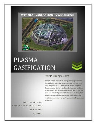 PLASMA
GASIFICATION
W P P E N E R G Y C O R P
1 F I N A N C I A L P L A Z A F L 3 3 3 9 4
5 1 6 8 0 6 6 0 5 6
1 / 6 / 2 0 1 1
WPP Energy Corp
World leaders in waste to energy power generation
technologies providing a complete turnkey planning
and designs of 4-1200 MW power plants using the
latest modern starture facilities designs, our facilities
has no chimneys or any polluted gases and fumes, we
reuse all polluted gases and fumes back to the system
gaining an extra 20% more power, putting back the
waste to nature, saving landfills, and recycling valuable
materials.
WPP NEXT GENERATION POWER DESIGN
 