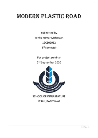1 | P a g e
Modern plastic road
Submitted by
Rinku Kumar Mahawar
19CE02032
3rd
semester
For project seminar
2nd
September 2020
SCHOOL OF INFRASTATURE
IIT BHUBANESWAR
 
