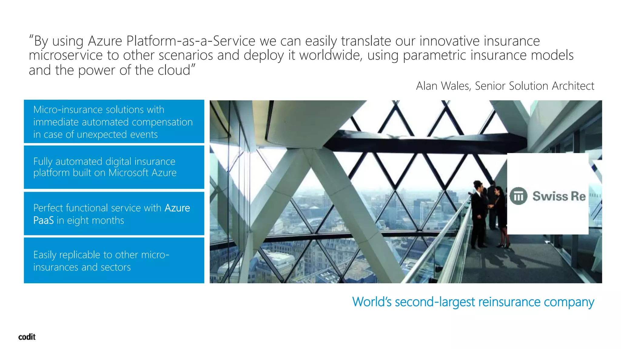 Micro-insurance solutions with
immediate automated compensation
in case of unexpected events
Perfect functional service with Azure
PaaS in eight months
Easily replicable to other micro-
insurances and sectors
World’s second-largest reinsurance company
“By using Azure Platform-as-a-Service we can easily translate our innovative insurance
microservice to other scenarios and deploy it worldwide, using parametric insurance models
and the power of the cloud”
Alan Wales, Senior Solution Architect
 