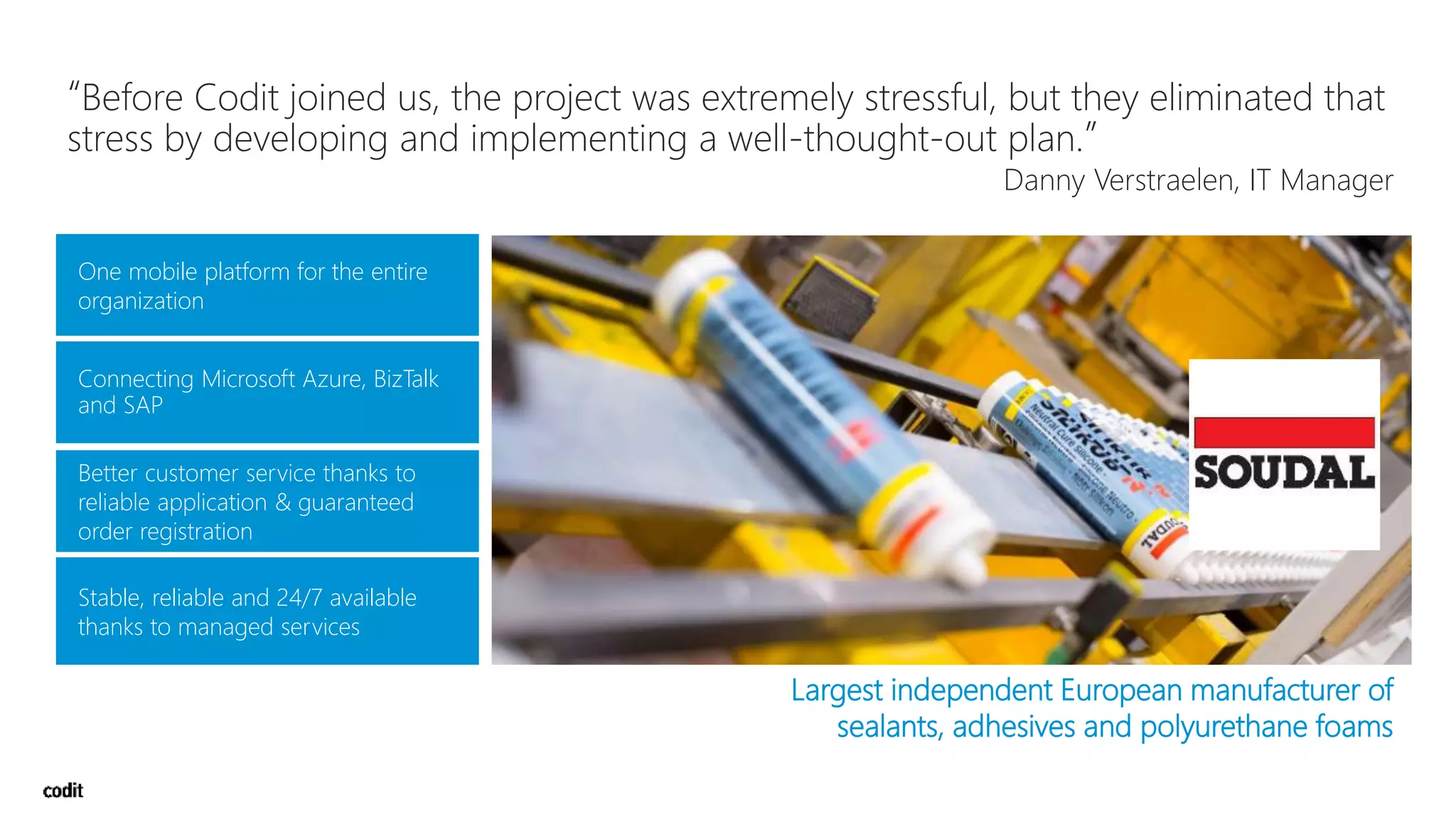 One mobile platform for the entire
organization
Connecting Microsoft Azure, BizTalk
and SAP
Stable, reliable and 24/7 available
thanks to managed services
Largest independent European manufacturer of
sealants, adhesives and polyurethane foams
“Before Codit joined us, the project was extremely stressful, but they eliminated that
stress by developing and implementing a well-thought-out plan.”
Danny Verstraelen, IT Manager
 
