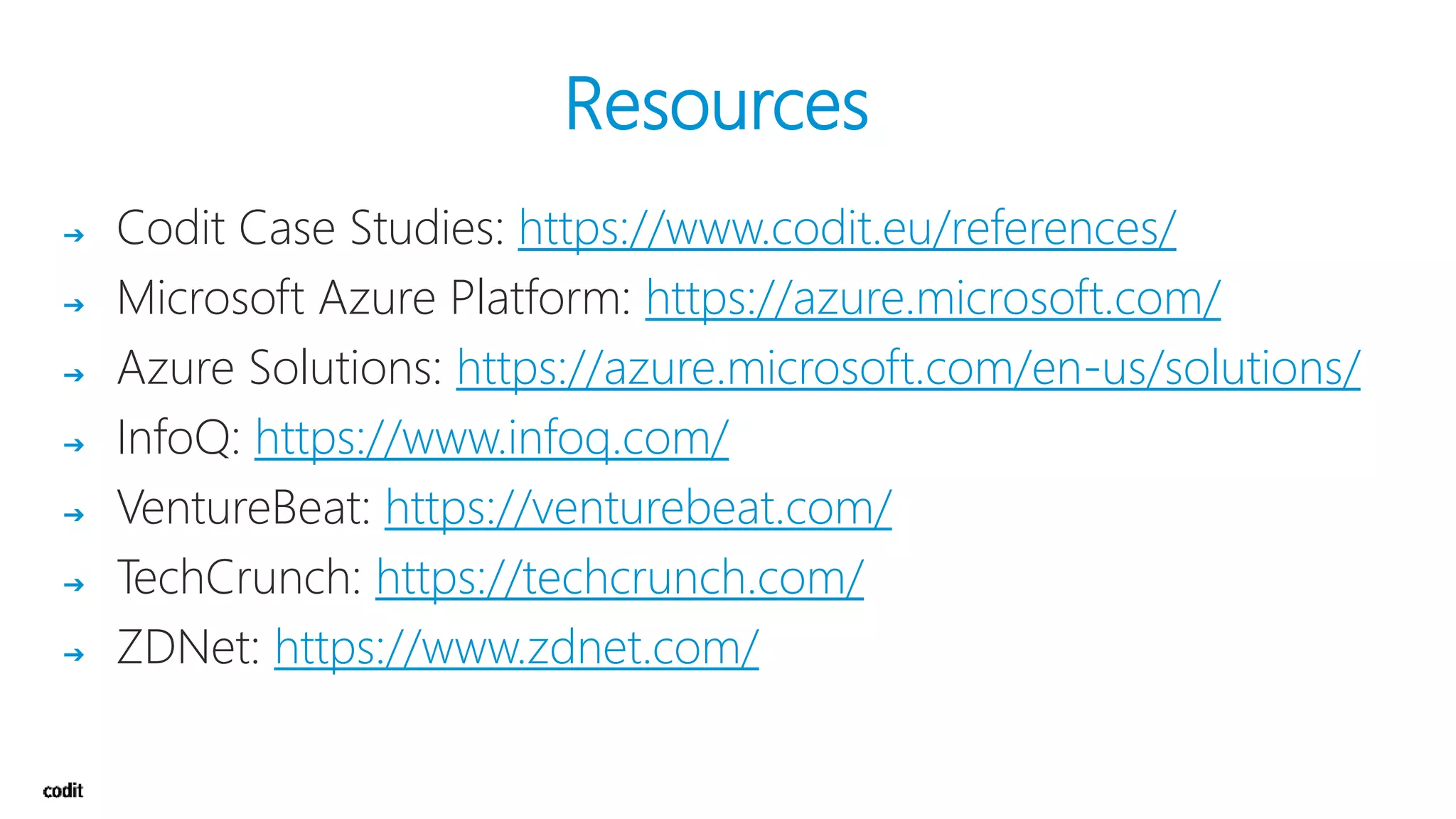 Resources
➔ Codit Case Studies: https://www.codit.eu/references/
➔ Microsoft Azure Platform: https://azure.microsoft.com/
➔ Azure Solutions: https://azure.microsoft.com/en-us/solutions/
➔ InfoQ: https://www.infoq.com/
➔ VentureBeat: https://venturebeat.com/
➔ TechCrunch: https://techcrunch.com/
➔ ZDNet: https://www.zdnet.com/
 