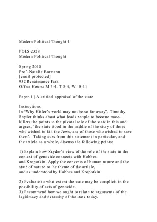 Modern Political Thought 1
POLS 2328
Modern Political Thought
Spring 2018
Prof. Natalie Bormann
[email protected]
932 Renaissance Park
Office Hours: M 3-4, T 3-4, W 10-11
Paper 1 | A critical appraisal of the state
Instructions
In “Why Hitler’s world may not be so far away”, Timothy
Snyder thinks about what leads people to become mass
killers; he points to the pivotal role of the state in this and
argues, ‘the state stood in the middle of the story of those
who wished to kill the Jews, and of those who wished to save
them’. Taking cues from this statement in particular, and
the article as a whole, discuss the following points:
1) Explain how Snyder’s view of the role of the state in the
context of genocide connects with Hobbes
and Kropotkin. Apply the concepts of human nature and the
state of nature to the theme of the article,
and as understood by Hobbes and Kropotkin.
2) Evaluate to what extent the state may be complicit in the
possibility of acts of genocide.
3) Recommend how we ought to relate to arguments of the
legitimacy and necessity of the state today.
 