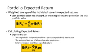 Portfolio Expected Return
• Weighted average of the individual security expected returns
• Each portfolio asset has a weight, w, which represents the percent of the total
portfolio value
• Calculating Expected Return
• Expected value
• The single most likely outcome from a particular probability distribution
• The weighted average of all possible return outcomes
• Referred to as an ex ante or expected return



n
1i
iip )R(Ew)R(E
i
m
1i
iprR)R(E 


 