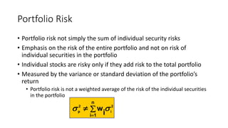 Portfolio Risk
• Portfolio risk not simply the sum of individual security risks
• Emphasis on the risk of the entire portfolio and not on risk of
individual securities in the portfolio
• Individual stocks are risky only if they add risk to the total portfolio
• Measured by the variance or standard deviation of the portfolio’s
return
• Portfolio risk is not a weighted average of the risk of the individual securities
in the portfolio
2
i
2
p
n
1i i
w  


 