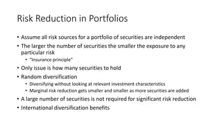 Risk Reduction in Portfolios
• Assume all risk sources for a portfolio of securities are independent
• The larger the number of securities the smaller the exposure to any
particular risk
• “Insurance principle”
• Only issue is how many securities to hold
• Random diversification
• Diversifying without looking at relevant investment characteristics
• Marginal risk reduction gets smaller and smaller as more securities are added
• A large number of securities is not required for significant risk reduction
• International diversification benefits
 