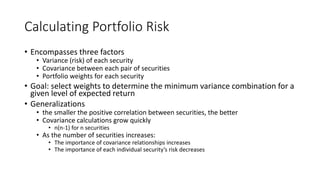 Calculating Portfolio Risk
• Encompasses three factors
• Variance (risk) of each security
• Covariance between each pair of securities
• Portfolio weights for each security
• Goal: select weights to determine the minimum variance combination for a
given level of expected return
• Generalizations
• the smaller the positive correlation between securities, the better
• Covariance calculations grow quickly
• n(n-1) for n securities
• As the number of securities increases:
• The importance of covariance relationships increases
• The importance of each individual security’s risk decreases
 