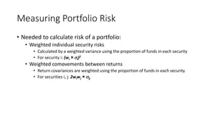 Measuring Portfolio Risk
• Needed to calculate risk of a portfolio:
• Weighted individual security risks
• Calculated by a weighted variance using the proportion of funds in each security
• For security i: (wi × i)2
• Weighted comovements between returns
• Return covariances are weighted using the proportion of funds in each security
• For securities i, j: 2wiwj × ij
 