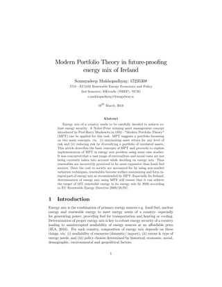 Modern Portfolio Theory in future-proo…ng
energy mix of Ireland
Soumyadeep Mukhopadhyay; 17235308
1718 - EC5102 Renewable Energy Economics and Policy
2nd Semester, MEconSc (NREP), NUIG
s.mukhopadhyay1@nuigalway.ie
16th
March, 2018
Abstract
Energy mix of a country needs to be carefully decided to achieve ro-
bust energy security. A Nobel Prize winning asset management concept
introduced by Prof Harry Markowitz in 1952 - "Modern Portfolio Theory"
(MPT) can be applied for this task. MPT suggests a portfolio focussing
on two main concepts, viz. (i) maximizing asset return for any level of
risk and (ii) reducing risk by diversifying a portfolio of unrelated assets.
This article describes the basic concepts of MPT and proceeds to explain
implementation of MPT in energy mix problem using some case studies.
It was concurred that a vast range of externalities and social costs are not
being currently taken into account while deciding on energy mix. Thus
renewables are incorrectly perceived to be more expensive than fossil fuel
sources. Once the cost to society are accounted for by using non-market
valuation techniques, renewables become welfare maximizing and form in-
tegral part of energy mix as recommended by MPT. Especially for Ireland,
determination of energy mix using MPT will ensure that it can achieve
the target of 16% renewable energy in its energy mix by 2020 according
to EU Renewable Energy Directive 2009/28/EC.
1 Introduction
Energy mix is the combination of primary energy sources e.g. fossil fuel, nuclear
energy and renewable energy to meet energy needs of a country- especially
for generating power, providing fuel for transportation and heating or cooling.
Determination of proper energy mix is key to robust energy security of a country
leading to uninterrupted availability of energy sources at an a¤ordable price
(IEA, 2016). For each country, composition of energy mix depends on three
things, viz. (i) availability of resources (domestic/ import), (ii) extent & type of
energy needs, and (iii) policy choices determined by historical, economic, social,
demographic, environmental and geopolitical factors.
1
 