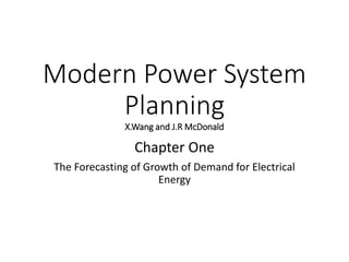 Modern Power System
Planning
Chapter One
The Forecasting of Growth of Demand for Electrical
Energy
• X.Wang and J.R McDonald
• MarcelinoMadrigal, Ph.D
Sr. Energy Specialist,
Sustainable Energy Department, The World Bank
• https://www.slideshare.net/linsstalex?utm_campaign=profiletracking&utm_medium=sssite&utm_source=ssslideview
 