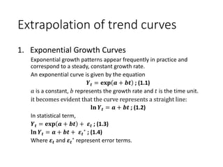 Extrapolation of trend curves
1. Exponential Growth Curves
Exponential growth patterns appear frequently in practice and
correspond to a steady, constant growth rate.
An exponential curve is given by the equation
𝒀 𝒕 = 𝐞𝐱𝐩 𝒂 + 𝒃𝒕 ; (1.1)
𝑎 is a constant, 𝑏 represents the growth rate and 𝑡 is the time unit.
it becomes evident that the curve represents a straight line:
𝐥𝐧 𝒀 𝒕 = 𝒂 + 𝒃𝒕 ; (1.2)
In statistical term,
𝒀 𝒕 = 𝐞𝐱𝐩 𝒂 + 𝒃𝒕 + 𝜺 𝒕 ; (1.3)
𝐥𝐧 𝒀 𝒕 = 𝒂 + 𝒃𝒕 + 𝜺 𝒕
∗ ; (1.4)
Where 𝜺 𝒕 and 𝜺 𝒕
∗ represent error terms.
 
