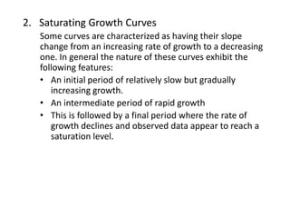 2. Saturating Growth Curves
Some curves are characterized as having their slope
change from an increasing rate of growth to a decreasing
one. In general the nature of these curves exhibit the
following features:
• An initial period of relatively slow but gradually
increasing growth.
• An intermediate period of rapid growth
• This is followed by a final period where the rate of
growth declines and observed data appear to reach a
saturation level.
 