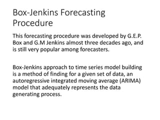 Box-Jenkins Forecasting
Procedure
This forecasting procedure was developed by G.E.P.
Box and G.M Jenkins almost three decades ago, and
is still very popular among forecasters.
Box-Jenkins approach to time series model building
is a method of finding for a given set of data, an
autoregressive integrated moving average (ARIMA)
model that adequately represents the data
generating process.
 