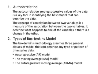 1. Autocorrelation
The autocorrelation among successive values of the data
is a key tool in identifying the best model that can
describe the data.
The concept of correlation between two variables is a
measure of the association between the two variables. It
describe what happens to one of the variables if there is a
change in the other.
2. Types of Box-Jenkins Model
The box-Jenkins methodology assumes three general
classes of model that can describe any type or pattern of
time series data.
• Autoregressive (AR) model
• The moving average (MA) model
• The autoregressive moving average (ARMA) model
 