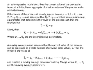 An autoregressive model describes the current value of the process in
terms of a finite, linear aggregate of previous values of the process and a
perturbation 𝑎 𝑡.
If the values of the process at equally spaced times 𝑡, 𝑡 − 1, 𝑡 − 2, … are
𝑌𝑡, 𝑌𝑡−1, 𝑌𝑡−2, … , and assuming that ෩𝑌𝑡, ෨𝑌𝑡−1, … are their deviations form 𝜇,
a parameter that determines the ‘level’ of the process such that the
relationship
෨𝑌𝑡 = 𝑌𝑡 − 𝜇
Exists, then
𝑌𝑡 = ∅1 𝑌𝑡−1 + ∅2 𝑌𝑡−2 + ⋯ + ∅ 𝑝 𝑌𝑡−𝑝 + 𝑎 𝑡
Where ∅1,…, ∅ 𝑝 are the autoregressive parameters.
A moving average model assumes that the current value of the process
can be expressed as a finite number of previous error values, 𝑎. Thus the
model is expressed as
෨𝑌𝑡 = 𝑎 𝑡 − 𝜃1 𝑎 𝑡−1 + 𝜃2 𝑎 𝑡−2 − ⋯ − 𝜃 𝑞 𝑎 𝑡−𝑞
and is called a moving average process of order q, MA(q), where 𝜃1, …, 𝜃 𝑞
are the moving average parameters.
 