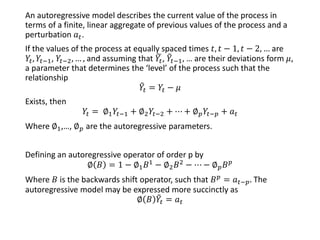 An autoregressive model describes the current value of the process in
terms of a finite, linear aggregate of previous values of the process and a
perturbation 𝑎 𝑡.
If the values of the process at equally spaced times 𝑡, 𝑡 − 1, 𝑡 − 2, … are
𝑌𝑡, 𝑌𝑡−1, 𝑌𝑡−2, … , and assuming that ෩𝑌𝑡, ෨𝑌𝑡−1, … are their deviations form 𝜇,
a parameter that determines the ‘level’ of the process such that the
relationship
෨𝑌𝑡 = 𝑌𝑡 − 𝜇
Exists, then
𝑌𝑡 = ∅1 𝑌𝑡−1 + ∅2 𝑌𝑡−2 + ⋯ + ∅ 𝑝 𝑌𝑡−𝑝 + 𝑎 𝑡
Where ∅1,…, ∅ 𝑝 are the autoregressive parameters.
Defining an autoregressive operator of order p by
∅ 𝐵 = 1 − ∅1 𝐵1
− ∅2 𝐵2
− ⋯ − ∅ 𝑝 𝐵 𝑝
Where 𝐵 is the backwards shift operator, such that 𝐵 𝑝
= 𝑎 𝑡−𝑝. The
autoregressive model may be expressed more succinctly as
∅ 𝐵 ෨𝑌𝑡 = 𝑎 𝑡
 