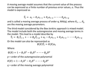A moving average model assumes that the current value of the process
can be expressed as a finite number of previous error values, 𝑎. Thus the
model is expressed as
෨𝑌𝑡 = 𝑎 𝑡 − 𝜃1 𝑎 𝑡−1 + 𝜃2 𝑎 𝑡−2 − ⋯ − 𝜃 𝑞 𝑎 𝑡−𝑞
and is called a moving average process of order q, MA(q), where 𝜃1, …, 𝜃 𝑞
are the moving average parameters.
The third model considered by the Box-Jenkins approach is mixed model.
The model include both the autoregressive and moving average terms in
the model. This lead to a model describe by
෨𝑌𝑡 = ∅1
෨𝑌𝑡−1 + ⋯ + ∅ 𝑝
෨𝑌𝑡−𝑝 + 𝑎 𝑡 − 𝜃1 𝑎 𝑡−1 + 𝜃2 𝑎 𝑡−2 − ⋯ − 𝜃 𝑞 𝑎 𝑡−𝑞
Or the model can also be represented as
∅ 𝐵 ෨𝑌𝑡 = 𝜃(𝐵)𝑎 𝑡
Where
∅ 𝐵 = 1 − ∅1 𝐵1 − ∅2 𝐵2 − ⋯ − ∅ 𝑝 𝐵 𝑝
𝑝 = order of the autoregressive polynomial
𝜃 𝐵 = 1 − 𝜃1 𝐵1 − 𝜃2 𝐵2 − ⋯ − 𝜃 𝑝 𝐵 𝑝
𝑞 = order of the moving average polynomial
 