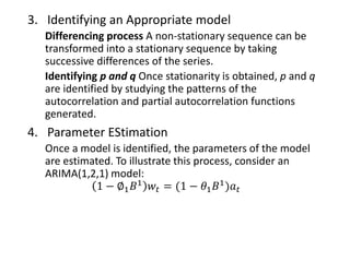 3. Identifying an Appropriate model
Differencing process A non-stationary sequence can be
transformed into a stationary sequence by taking
successive differences of the series.
Identifying p and q Once stationarity is obtained, p and q
are identified by studying the patterns of the
autocorrelation and partial autocorrelation functions
generated.
4. Parameter EStimation
Once a model is identified, the parameters of the model
are estimated. To illustrate this process, consider an
ARIMA(1,2,1) model:
1 − ∅1 𝐵1 𝑤𝑡 = (1 − 𝜃1 𝐵1)𝑎 𝑡
 
