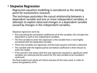 • Stepwise Regression
Regression equation modelling is considered as the starting point for econometric
research.
The technique postulates the casual relationship between a dependent variable and
one or more independent variables. it attempts to explain observed changes in a
dependent variable caused by changes in the independent variables.
Stepwise regression starts by
• first calculating the correlation coefficients of all the variables; this includes the
dependent as well as the independent variables.
• The first variable to enter the regression is the variable that is most highly
correlated with the dependent variable.
• These two variables are regressed, and the least squares estimate is obtained.
• The variable with the highest partial correlation coefficient is then chosen to enter
the modal
• If the overall F-test shows that this new regression equation is significant, both
variables are retained and the search for the next variable to be included is
continued.
the final model must satisfy all criteria and pass all the tests used, in order to assess
the goodness of fit.
 
