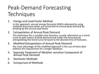 Peak-
Demand
Forecasting
Techniques
1. Energy and Load-Factor Method. In this
approach, annual energy forecasts (GWh)
obtained by using methods discussed earlier are
converted to annual peak demand by dividing by
the annual load factor
2. Extrapolation of Annual Peak Demand. This
technique fits a suitable time function, usually
referred to as a trend curve to past values of
peak demand and makes the forecasts by
extrapolating the trend curve forward to the
desired time of forecasts.
3. Modified Extrapolation of Annual Peak. Demand
the main advantage of the modified approach is
the use of extra data without the requirement for
a longer database.
4. Separate Treatment of Weather-sensitive
Component of Annual Peak Demand
5. Stochastic Methods
6. Comparison of Methods
 