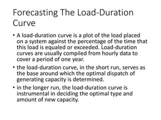 Forecasting
The Load-
Duration
Curve
A load-duration curve is a plot of the load
placed on a system against the percentage of
the time that this load is equaled or exceeded.
Load-duration curves are usually compiled
from hourly data to cover a period of one year.
the load-duration curve, in the short run,
serves as the base around which the optimal
dispatch of generating capacity is determined.
in the longer run, the load-duration curve is
instrumental in deciding the optimal type and
amount of new capacity.
 