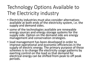 Technology
Options
Available to
The Electricity
industry
• Electricity industries must also consider
alternatives available at both ends of the
electricity system, i.e. the supply and
demand sides.
• some of the technologies available are
renewable energy sources and energy
storage systems for the supply side. Option
on the demand side are energy
management and conservation strategies.
• load management has been developed in
order to improve operational and economic
efficiencies in the supply of electric energy.
The primary purpose of these schemes is to
change the electricity usage patterns by
exerting control on the load so that demand
for electrical energy can be shifted from
peak to off peak periods.
 