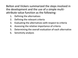 Belton and Vickers summarized the steps involved in
the development and the use of a simple multi-
attribute value function as the following:
1. Defining the alternatives
2. Defining the relevant criteria
3. Evaluating the alternatives with respect to criteria
4. Assessing the relative importance of criteria
5. Determining the overall evaluation of each alternative
6. Sensitivity analysis
 
