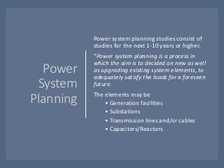 Power
System
Planning
Power system planning studies consist of
studies for the next 1-10 years or higher.
“Power system planning is a process in
which the aim is to decided on new as well
as upgrading existing system elements, to
adequately satisfy the loads for a foreseen
future.
The elements may be
• Generation facilities
• Substations
• Transmission lines and/or cables
• Capacitors/Reactors
 