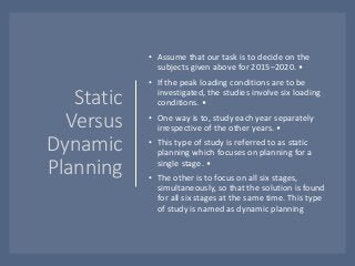 Static
Versus
Dynamic
Planning
• Assume that our task is to decide on the
subjects given above for 2015–2020. •
• If the peak loading conditions are to be
investigated, the studies involve six loading
conditions. •
• One way is to, study each year separately
irrespective of the other years. •
• This type of study is referred to as static
planning which focuses on planning for a
single stage. •
• The other is to focus on all six stages,
simultaneously, so that the solution is found
for all six stages at the same time. This type
of study is named as dynamic planning
 