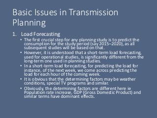 Basic Issues in Transmission
Planning
1. Load Forecasting
• The first crucial step for any planning study is to predict the
consumption for the study period (say 2015–2020), as all
subsequent studies will be based on that.
• However, it is understood that a short-term load forecasting,
used for operational studies, is significantly different from the
long-term one used in planning studies.
• In a short-term load forecasting, for predicting the load for
instance, of the next week, we come across predicting the
load for each hour of the coming week.
• It is obvious that the determining factors may be weather
conditions, special TV programs and similar.
• Obviously, the determining factors are different here ie
Population rate increase, GDP (Gross Domestic Product) and
similar terms have dominant effects.
 