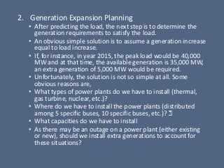 2. Generation Expansion Planning
• After predicting the load, the next step is to determine the
generation requirements to satisfy the load.
• An obvious simple solution is to assume a generation increase
equal to load increase.
• If, for instance, in year 2015, the peak load would be 40,000
MW and at that time, the available generation is 35,000 MW,
an extra generation of 5,000 MW would be required.
• Unfortunately, the solution is not so simple at all. Some
obvious reasons are,
• What types of power plants do we have to install (thermal,
gas turbine, nuclear, etc.)?
• Where do we have to install the power plants (distributed
among 5 specific buses, 10 specific buses, etc.)?
• What capacities do we have to install
• As there may be an outage on a power plant (either existing
or new), should we install extra generations to account for
these situations?
 