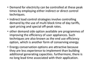 • Demand for electricity can be controlled at these peak times
by employing either indirect or direct control techniques.
• Indirect load control strategies involve controlling demand by
the use of multi block time of day tariffs, spot pricing and
special off-peak rates.
• other demand side option available are programmes of
improving the efficiency of user appliances. Such techniques
are also known as the end use efficiency option, which is
another form of conserving energy.
• Energy conservation options are attractive because they are
less experience to implement than building additional
generating capacities. furthermore, there is no long lead time
associated with their application.
 