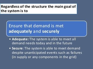 Regardless of the structure the main goal of
the system is to
Ensure that demand is met
adequately and securely
• Adequate: The system is able to meet all
demand needs today and in the future
• Secure: The system is able to meet demand
despite unanticipated events such as failures
(in supply or any components in the grid)
 